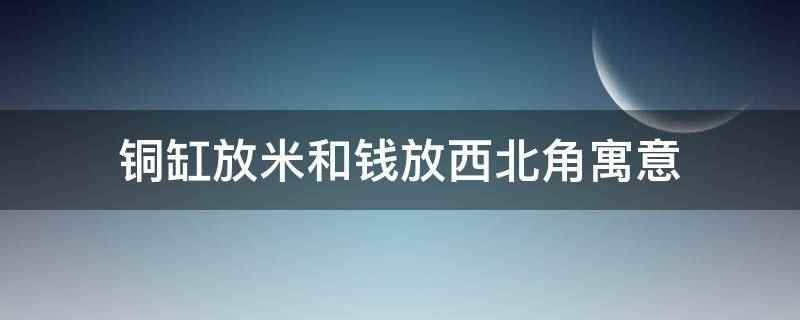 铜缸放米和钱放西北角寓意（铜缸放米和钱放西北角寓意招财,生意红红火火,赚得盆满钵满）