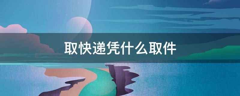 取快递凭什么取件(取快递凭快递公司短信发的取件码取件)