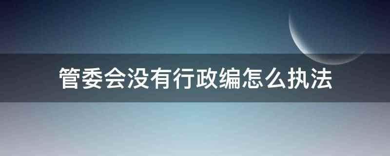 管委会没有行政编怎么执法(管委会没有行政编是通过政府决策所给予的权利执法)
