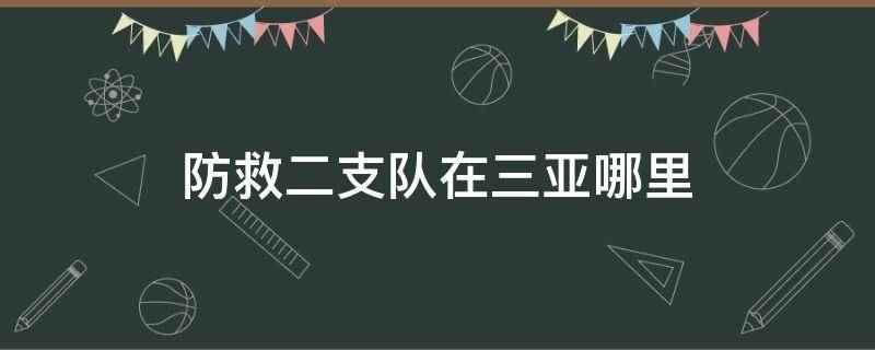 防救二支队在三亚哪里(防救二支队在三亚天涯区)