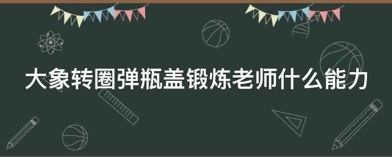 大象转圈弹瓶盖锻炼老师什么能力（大象转圈弹瓶盖锻炼老师）