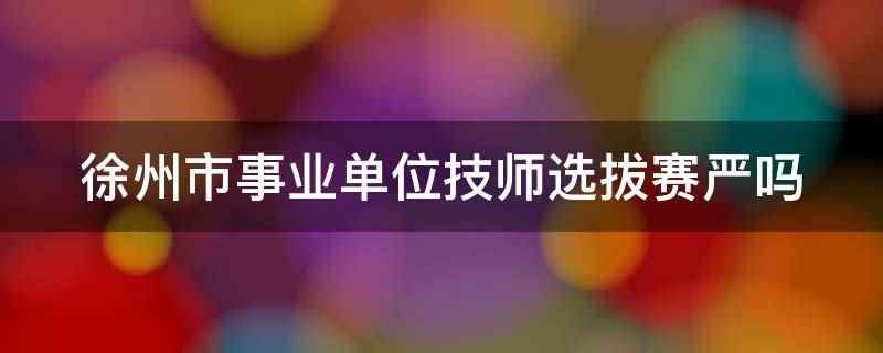 徐州市事业单位技师选拔赛严吗（徐州市事业单位技师选拔赛严）