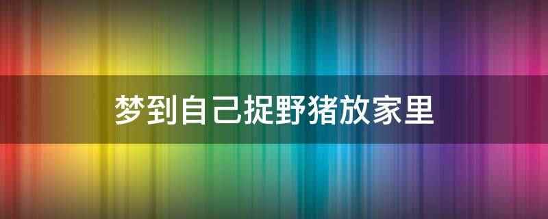 梦到自己捉野猪放家里（怀孕的人梦见抓野猪,预示冬占生男,慎防流产）