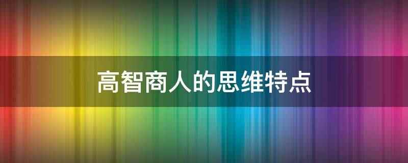 高智商人的思维特点(高智商人的思维特点有哪些)