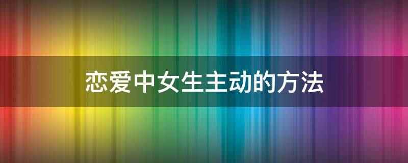恋爱中女生主动的方法(如何培养自己的独立性)