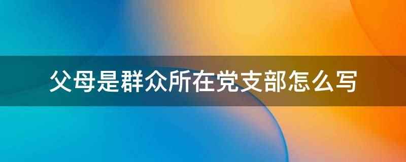 父母是群众所在党支部怎么写(父母的政治面貌应该如实填写,不能弄虚作假,否则会被党组织视为)