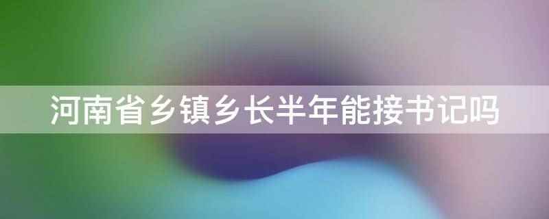 河南省乡镇乡长半年能接书记吗（副乡长能不能担任乡党委书记）