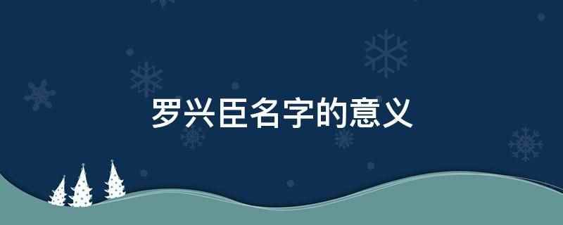 罗兴臣名字的意义(罗兴臣用作人名意指忠臣良将、赤胆忠心、赤子之心之义)