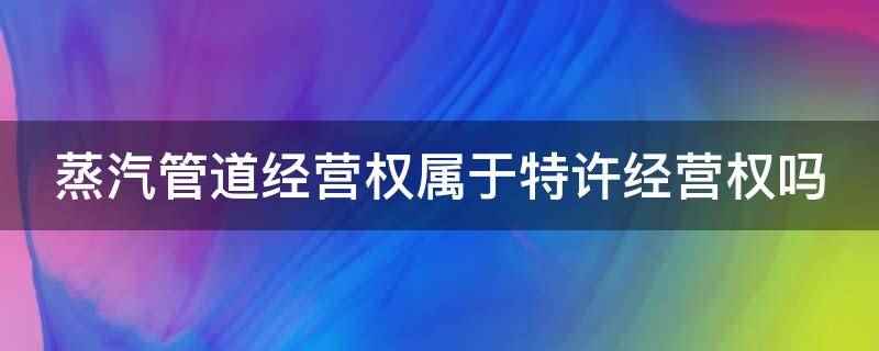 蒸汽管道经营权属于特许经营权吗(蒸汽管道经营权不属于特许经营)