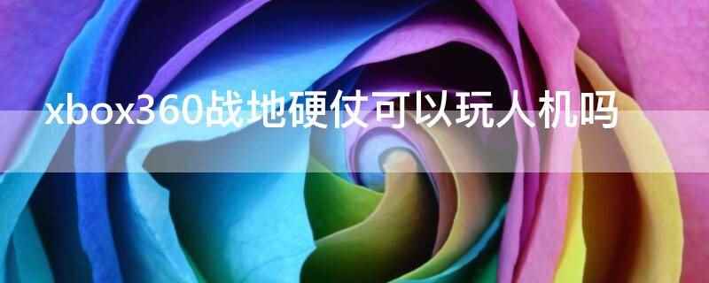 xbox360战地硬仗可以玩人机吗（xbox360战地硬仗不可以玩人机,破解版只能玩单机部分）