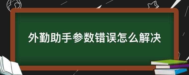 外勤助手参数错误怎么解决(中国电信外勤助手参数错误)