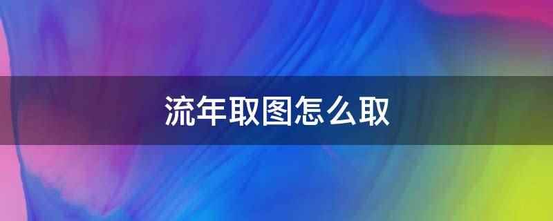 流年取图怎么取（音乐创意短视频社交软件）