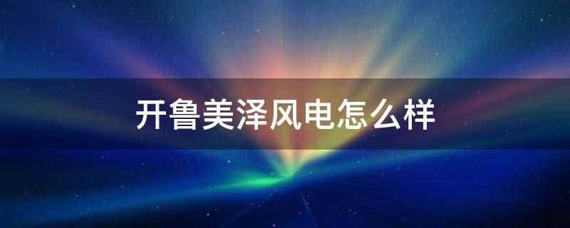 开鲁美泽风电怎么样(内蒙古美泽风电有限公司)
