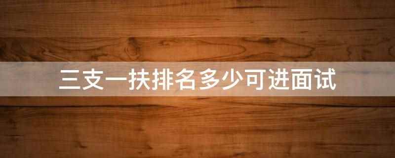 三支一扶排名多少可进面试（三支一扶是毕业生基层落实政策）