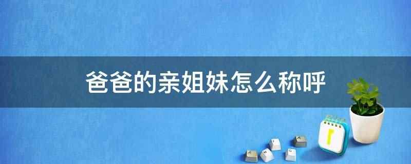爸爸的亲姐妹怎么称呼(爸爸的亲姐妹称呼为姑姑、姑妈、姑母、幺姑、满娘、老姑、爸爸的)