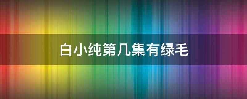 白小纯第几集有绿毛(白小纯第40集有绿毛,在血溪宗的尸峰练出了绿傀儡)