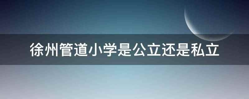 徐州管道小学是公立还是私立(徐州管道小学是公立吗)