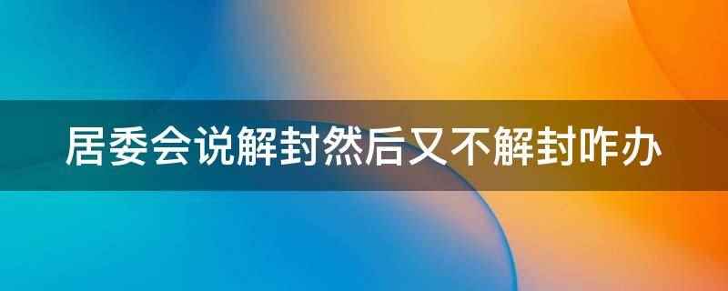 居委会说解封然后又不解封咋办(居委会说解封然后又不解封,可以联系社区、政府部门、疫情防控部)