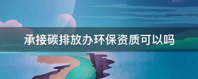 承接碳排放办环保资质可以吗(承接碳排放办环保资质可以,但需要通过省级质量监督部门的资质认)