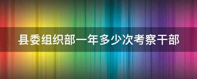 县委组织部一年多少次考察干部(县委组织部一年考察干部没有固定的时间和次数)