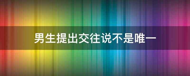 男生提出交往说不是唯一说明他不止你一个,他心里还有别人