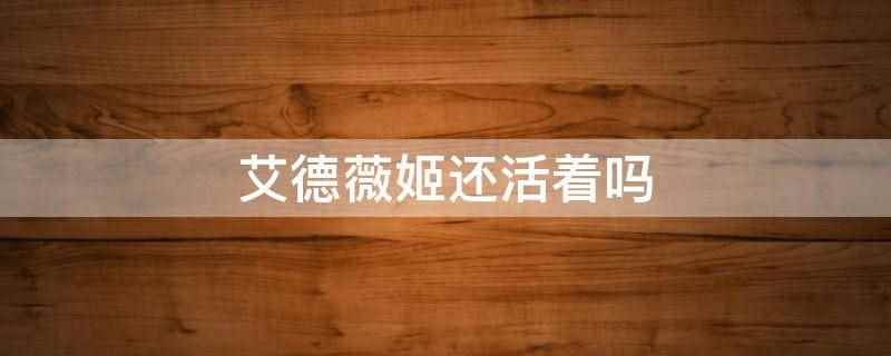 艾德薇姬还活着吗(艾德薇姬去世了,2022年11月7日去世)