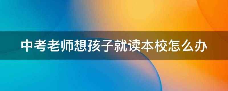 中考老师想孩子就读本校怎么办(中考是初中毕业证发放的必要条件)
