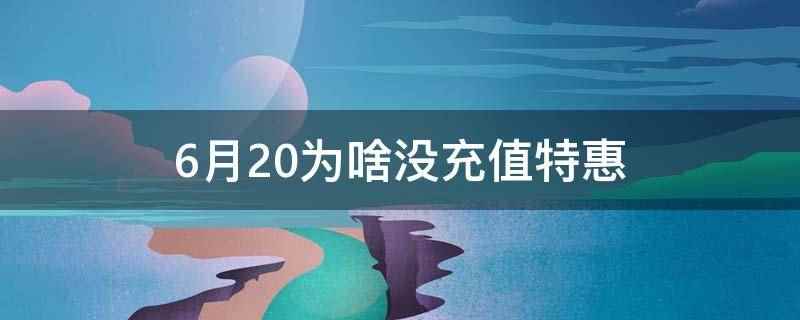 6月20为啥没充值特惠(6月20没充值特惠是因为优惠活动到期了)