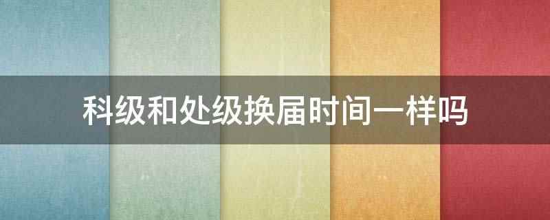 科级和处级换届时间一样吗(科级和处级换届时间不一样)