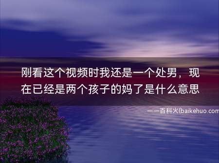 刚看这个视频时我还是一个处男，现在已经是两个孩子的妈了是什么意思