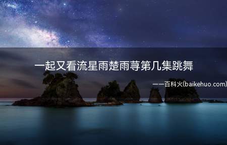 一起又看流星雨楚雨荨第几集跳舞(一起又看流星雨楚雨荨第16集跳舞)