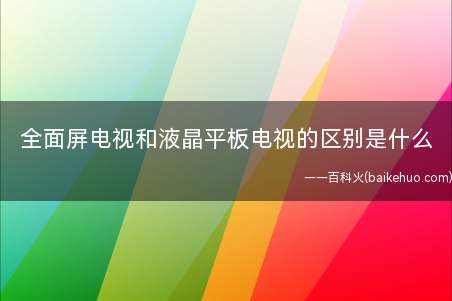 全面屏电视和液晶平板电视的区别是什么(全屏电视和液晶平板电视的区别)