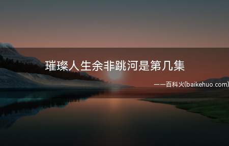 璀璨人生余非跳河是第几集(《璀璨人生》中余非跳河在第69集)