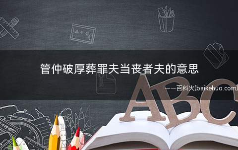 管仲破厚葬罪夫当丧者夫的意思(棺材过度的人杀死尸体,罪人当丧者)