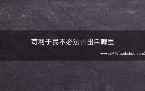 苟利于民不必法古出自哪里(苟利于民,不必法古;苟周于事,无须循旧)