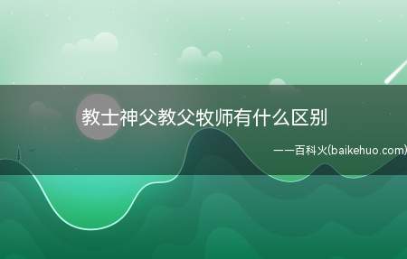 教士神父教父牧师有什么区别(教士多用于宣教,神父通常是一个教堂的负责人)