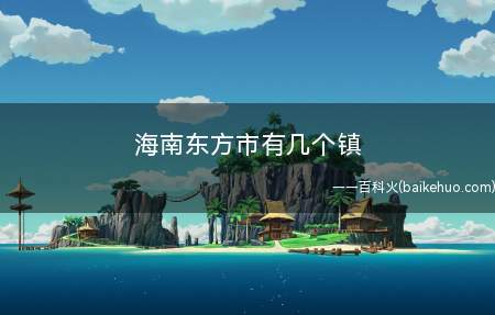 海南东方市有几个镇(八所镇、东河镇、大田镇、感城镇、板桥镇、三家镇、四更镇、新龙)