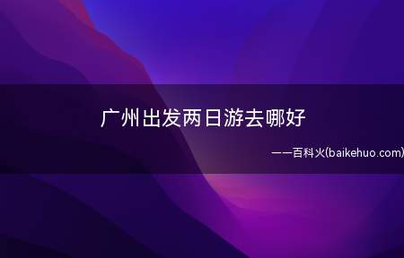 广州出发两日游去哪好(广州出发两日游可以去游玩的景点)