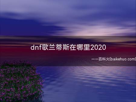 dnf歌兰蒂斯在哪里2020