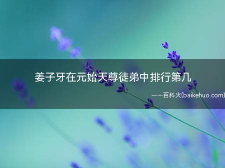 姜子牙在元始天尊徒弟中排行第几(姜子牙在元始天尊爱徒中排名第四)