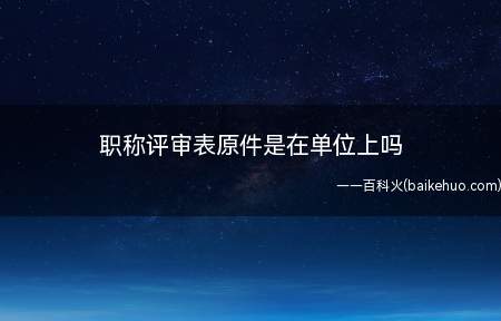 职称评审表原件是在单位上吗(职称评审表原件不一定在单位上,正常是一份个人留存,一份存入个)