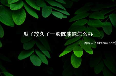 瓜子放久了一股陈油味怎么办(去除瓜子的异味可以通过微波炉加热、放入冰箱、放到太阳下晒等方)