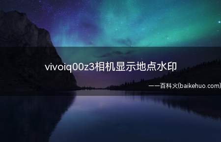 vivoiq00z3相机显示地点水印(vivoiq00z3相机显示地点水印的具体操作步骤)