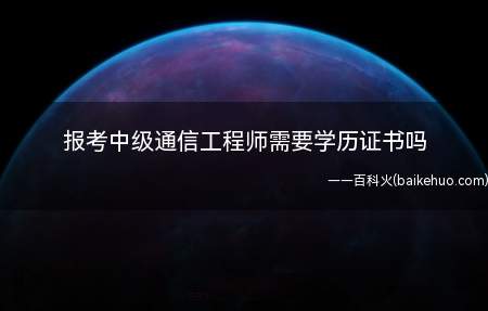 报考中级通信工程师需要学历证书吗(中级通信工程师网上报名时不需要学历证书)