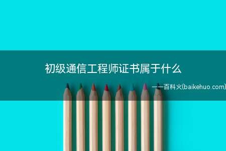 初级通信工程师证书属于什么(初级通信工程师证书是通信专业技术人员职业水平考试证书)
