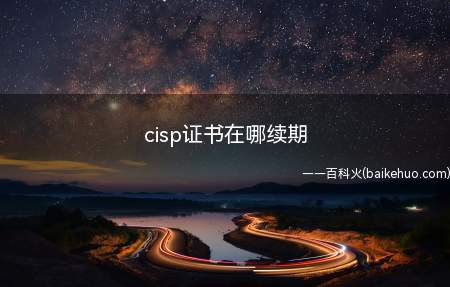 cisp证书在哪续期(CISP是注册信息安全专业人员证书,有限期只有3年,应该在到)
