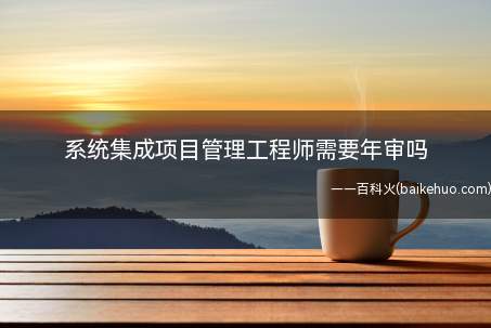 系统集成项目管理工程师需要年审吗(系统集成项目管理工程师证书不需要年审,取得证书后是长久有效的)