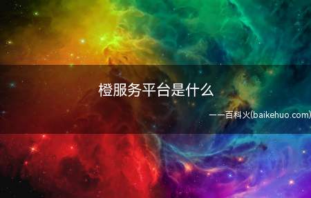 橙服务平台是什么(橙服务平台是什么?我们一起了解一下吧!)