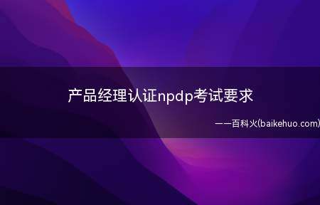 产品经理认证npdp考试要求(产品经理认证npdp考试)