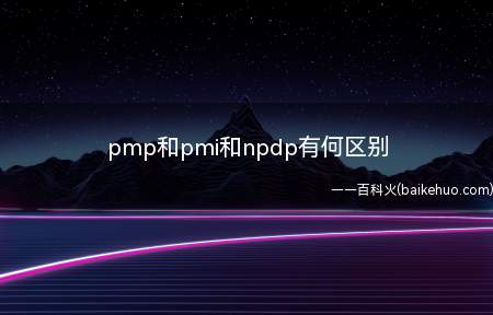 pmp和pmi和npdp有何区别(PMP和PMI和NPDP最主要的区别是概念不同)